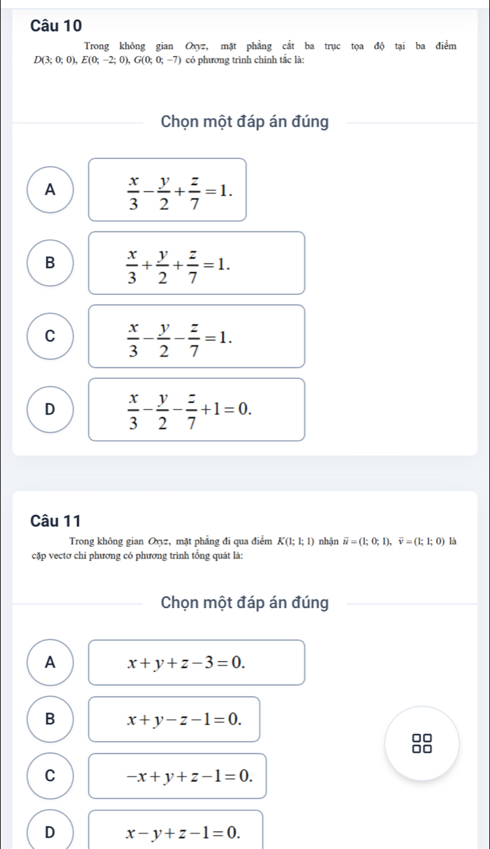 Trong không gian Oxyz, mặt phẳng cắt ba trục tọa độ tại ba điểm
D(3;0;0), E(0;-2;0), G(0;0;-7) có phương trình chính tắc là:
Chọn một đáp án đúng
A  x/3 - y/2 + z/7 =1.
B  x/3 + y/2 + z/7 =1.
C  x/3 - y/2 - z/7 =1.
D  x/3 - y/2 - z/7 +1=0. 
Câu 11
Trong không gian Oxyz, mặt phẳng đi qua điểm K(1;1;1) nhận vector u=(1;0;1), vector v=(1;1;0) là
cặp vectơ chi phương có phương trình tổng quát là:
Chọn một đáp án đúng
A x+y+z-3=0.
B x+y-z-1=0. 
□□

C -x+y+z-1=0.
D x-y+z-1=0.