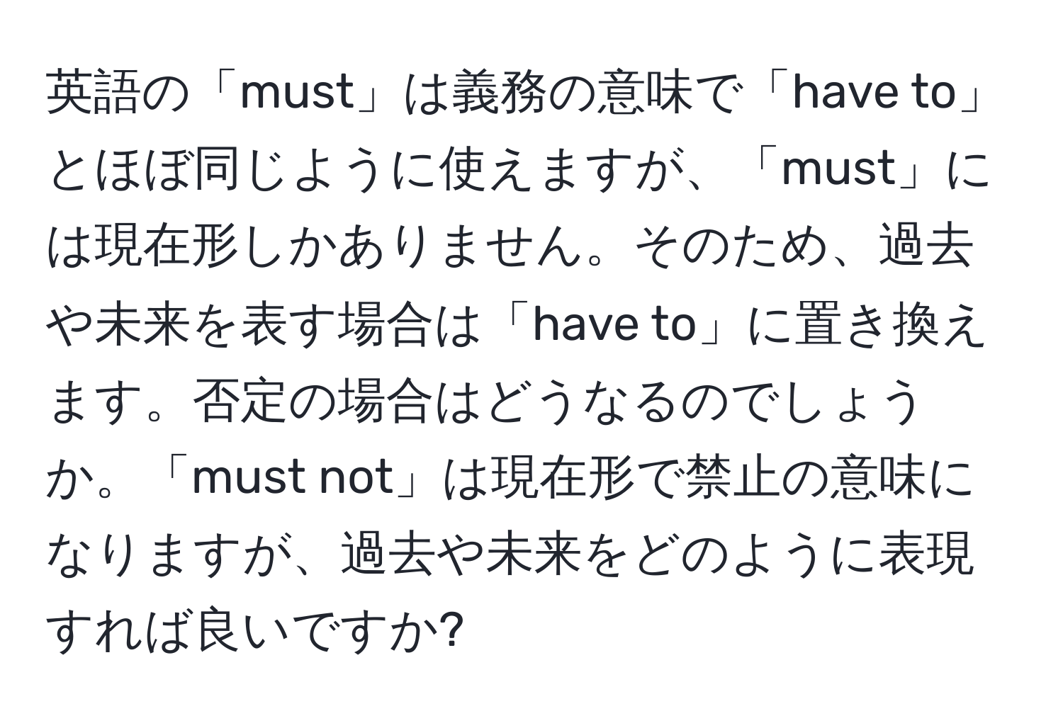 英語の「must」は義務の意味で「have to」とほぼ同じように使えますが、「must」には現在形しかありません。そのため、過去や未来を表す場合は「have to」に置き換えます。否定の場合はどうなるのでしょうか。「must not」は現在形で禁止の意味になりますが、過去や未来をどのように表現すれば良いですか?