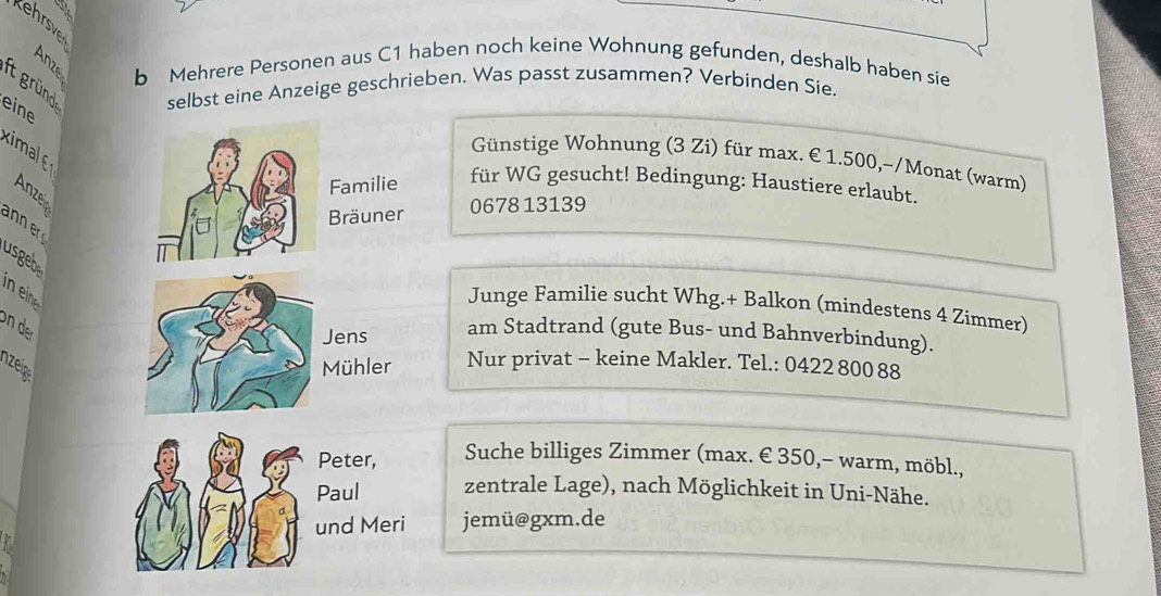 ehrsve 
B b Mehrere Personen aus C1 haben noch keine Wohnung gefunden, deshalb haben sie 
it gründ selbst eine Anzeige geschrieben. Was passt zusammen? Verbinden Sie. 
eine 
kimal 
Günstige Wohnung (3 Zi) für max. € 1.500,-/Monat (warm) 
Anze 
Familie 
für WG gesucht! Bedingung: Haustiere erlaubt. 
Bräuner 0678 13139 
usgebe 
Junge Familie sucht Whg.+ Balkon (mindestens 4 Zimmer) 
on der 
Jens am Stadtrand (gute Bus- und Bahnverbindung). 
zeig Mühler Nur privat - keine Makler. Tel.: 0422 800 88 
Suche billiges Zimmer (max. € 350,- warm, möbl., 
zentrale Lage), nach Möglichkeit in Uni-Nähe. 
jemü@gxm.de