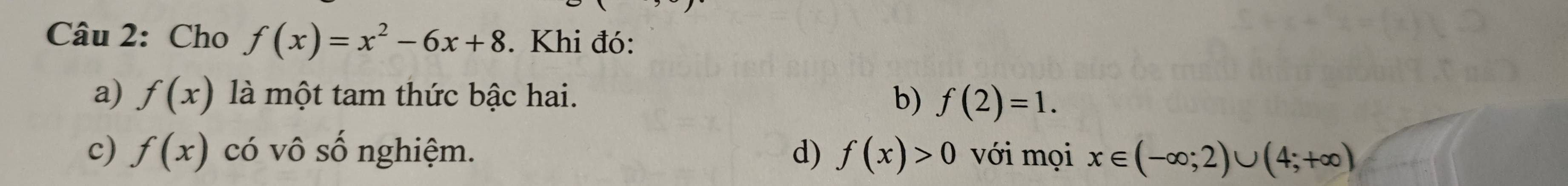 Cho f(x)=x^2-6x+8. Khi đó:
a) f(x) là một tam thức bậc hai. b) f(2)=1.
c) f(x) có vô số nghiệm. d) f(x)>0 với mọi x∈ (-∈fty ;2)∪ (4;+∈fty )