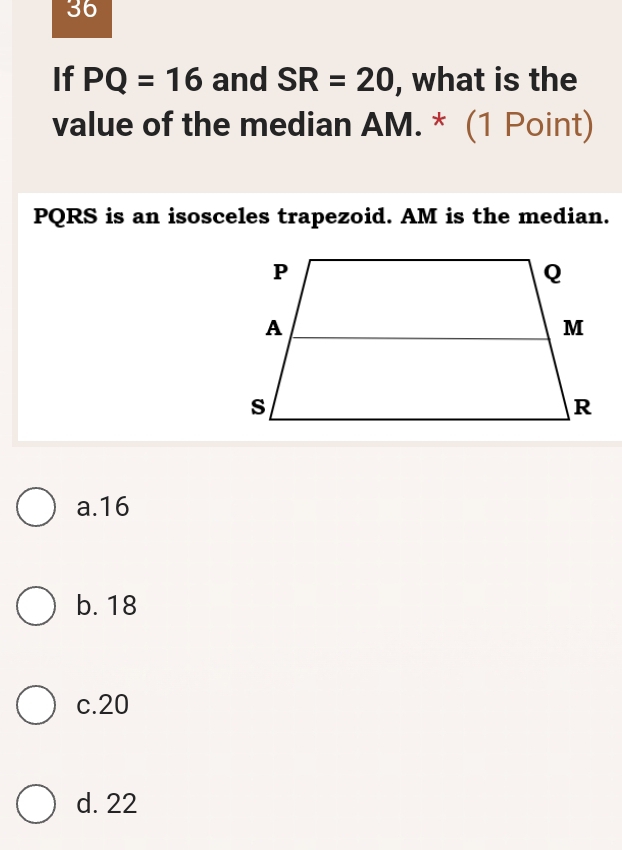 If PQ=16 and SR=20 , what is the
value of the median AM. * (1 Point)
PQRS is an isosceles trapezoid. AM is the median.
a. 16
b. 18
c. 20
d. 22