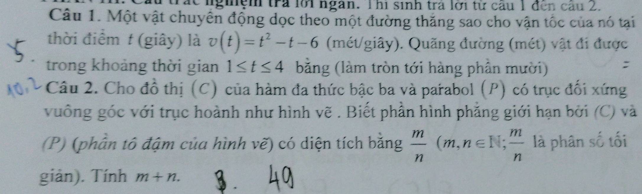 le lgiệm tra lới ngàn. Thi sinh tra lới từ câu 1 đến câu 2. 
Câu 1. Một vật chuyển động dọc theo một đường thăng sao cho vận tốc của nó tại 
thời điểm t (giây) là v(t)=t^2-t-6 (mét/giây). Quãng đường (mét) vật đi được 
trong khoảng thời gian 1≤ t≤ 4 bằng (làm tròn tới hàng phân mười) 
: 
Câu 2. Cho đồ thị (C) của hàm đa thức bậc ba và parabol (P) có trục đối xứng 
vuông góc với trục hoành như hình vẽ . Biết phần hình phẳng giới hạn bởi (C) và 
(P) (phân tô đậm của hình vẽ) có diện tích bằng  m/n (m,n∈ ,,,,,,n∈  m/n  là phân số tối 
giản). Tính m+n. 
3