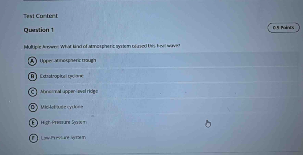 Test Content
Question 1 0.5 Points
Multiple Answer: What kind of atmospheric system caused this heat wave?
A Upper-atmospheric trough
B Extratropical cyclone
C Abnormal upper-level ridge
D Mid-latitude cyclone
High-Pressure System
F Low-Pressure System