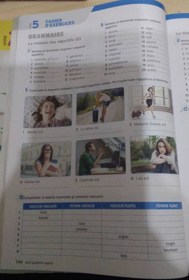 i5 D'EXERCICES CAHIER 8 Mettete al femminile singolare i seguent 
aggettivi. 
_11 léger 
GRAMMAIRE 
_ 
1 absolu 
_12 aigu Le fém 
Le féminin des adjectifs (2) 2 doré__ 
Mettete al femminile singolare i sequenti 4 allemand 3 large 
_ 
13 naïf 
_ 
14 sportif 
11 Mette 
sosta 
15 complet 
_ 
_ 
5 italien 
16 frais _1 ie 
_ 
aggettivi. _z r a 
7 généreux 6 régional_
17 blanc 
1 polonais __7 tunisien 3 ie 
8 onéreux _ 18 extérieur
2 danois __4 1 
9 roman_ 8 sensationnel
19 gros 
3 autrichien_ 
10 gothique _9 européen 
_ 
4 mexicain_ 
11 fabuleux 
_ 
_ 
_20 public 
5 1
5 ambigu __6 
12 chaleureux 10 long 
1 
6 flamand 
8 
9 Osservate le seguenti immaginigettivo adatto. Poi trasformate l'aggettivo al femminil 
9 
10 
11 
12 
3 Madame Dumas est 
_ 
_ 
2 La valise est
1 Manon est 
_ 
4 Alexia est 5 Charlotte est 6 Léa est 
_ 
_ 
_ 
10 Completate la tabella inserendo gli elementi mancanti.