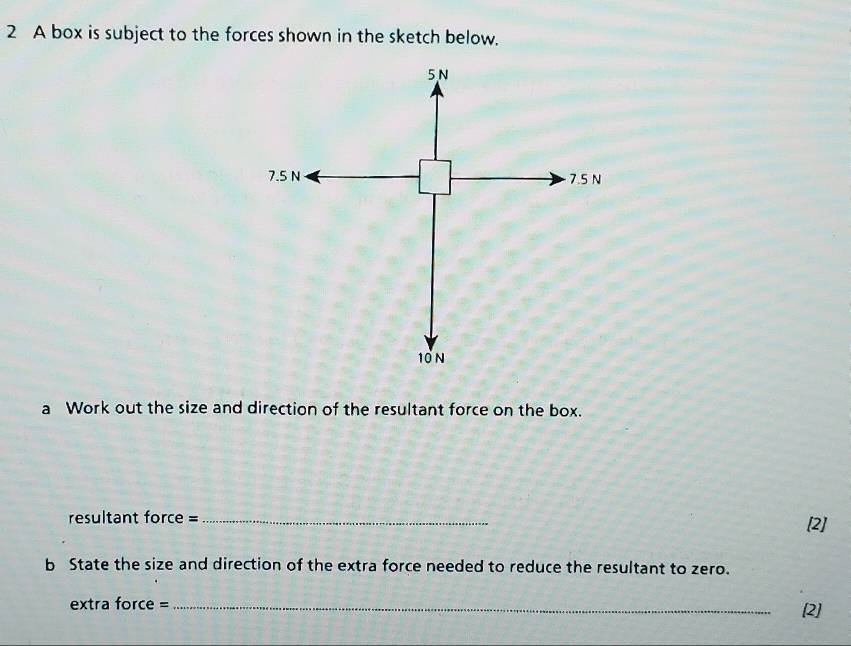 A box is subject to the forces shown in the sketch below.
5N
7.5 N 7.5 N
10N
a Work out the size and direction of the resultant force on the box. 
resultant force =_ 
[2] 
b State the size and direction of the extra force needed to reduce the resultant to zero. 
extra force = _[2]