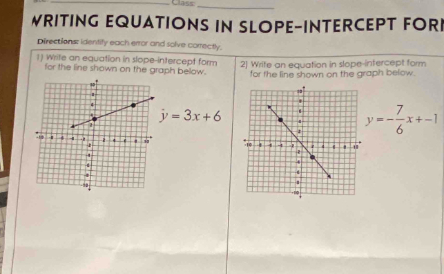 Class:_ 
WRITING EQUATIONS IN SLOPE-INTERCEPT FORI 
Directions: identify each error and solve correctly. 
1) Write an equation in slope-intercept form 2) Wrife an equation in slope-intercept form 
for the line shown on the graph below. for the line shown on the graph below.
j=3x+6
y=- 7/6 x+-1