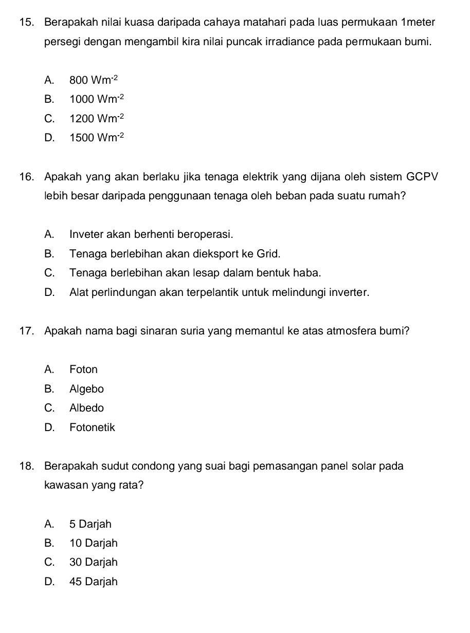 Berapakah nilai kuasa daripada cahaya matahari pada luas permukaan 1meter
persegi dengan mengambil kira nilai puncak irradiance pada permukaan bumi.
A. 800Wm^(-2)
B. 1000Wm^(-2)
C. 1200Wm^(-2)
D. 1500Wm^(-2)
16. Apakah yang akan berlaku jika tenaga elektrik yang dijana oleh sistem GCPV
lebih besar daripada penggunaan tenaga oleh beban pada suatu rumah?
A. Inveter akan berhenti beroperasi.
B. Tenaga berlebihan akan dieksport ke Grid.
C. Tenaga berlebihan akan lesap dalam bentuk haba.
D. Alat perlindungan akan terpelantik untuk melindungi inverter.
17. Apakah nama bagi sinaran suria yang memantul ke atas atmosfera bumi?
A. Foton
B. Algebo
C. Albedo
D. Fotonetik
18. Berapakah sudut condong yang suai bagi pemasangan panel solar pada
kawasan yang rata?
A. 5 Darjah
B. 10 Darjah
C. 30 Darjah
D. 45 Darjah