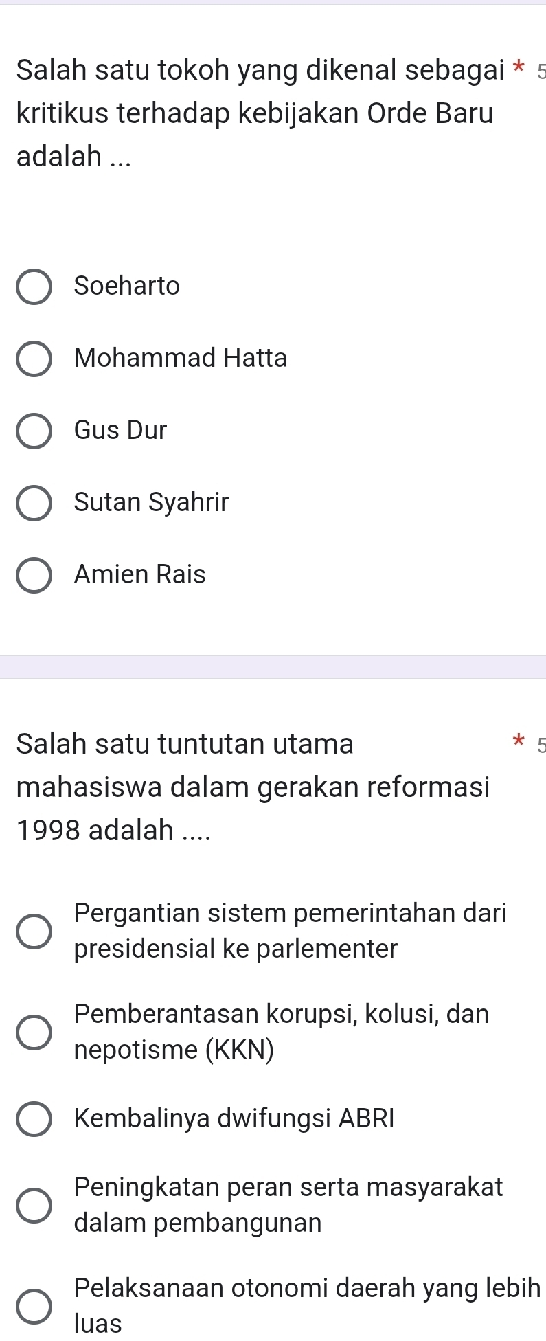 Salah satu tokoh yang dikenal sebagai * 5
kritikus terhadap kebijakan Orde Baru
adalah ...
Soeharto
Mohammad Hatta
Gus Dur
Sutan Syahrir
Amien Rais
Salah satu tuntutan utama
mahasiswa dalam gerakan reformasi
1998 adalah ....
Pergantian sistem pemerintahan dari
presidensial ke parlementer
Pemberantasan korupsi, kolusi, dan
nepotisme (KKN)
Kembalinya dwifungsi ABRI
Peningkatan peran serta masyarakat
dalam pembangunan
Pelaksanaan otonomi daerah yang lebih
luas