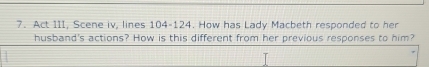 Act III, Scene iv, lines 104-124. How has Lady Macbeth responded to her 
husband's actions? How is this different from her previous responses to him?