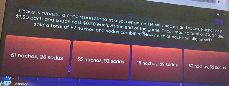  1
Chase is running a concession stand at a soccer game. He sells nachos and sodas. Nachos cost
$1.50 each and sodas cost $0.50 each. At the end of the game, Chase made a total of $78.50 and
sold a total of 87 nachos and sodas combined. How much of each item did he sell?
61 nachos, 26 sodas 35 nachos, 52 sodas 18 nachos, 69 sodas 52 nachos, 35 sodas
|
Karmah