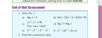 radioactive elements, halving time is called half-life. 
End of Unit Assessment 
1. Solve for x
a) log _3x=4 b) ln (x-2)(x-1)=ln (2x+8)
c) beginarrayl x^2+y^2=130 ln x+ln y=ln 63endarray. d) log _x5=log _5x
e) 2^(x-1)-2^(x-3)=2^(3-x)-2^(1-x) f) e^(4x)-13e^(2x)+36=0
2. Find the numerical value