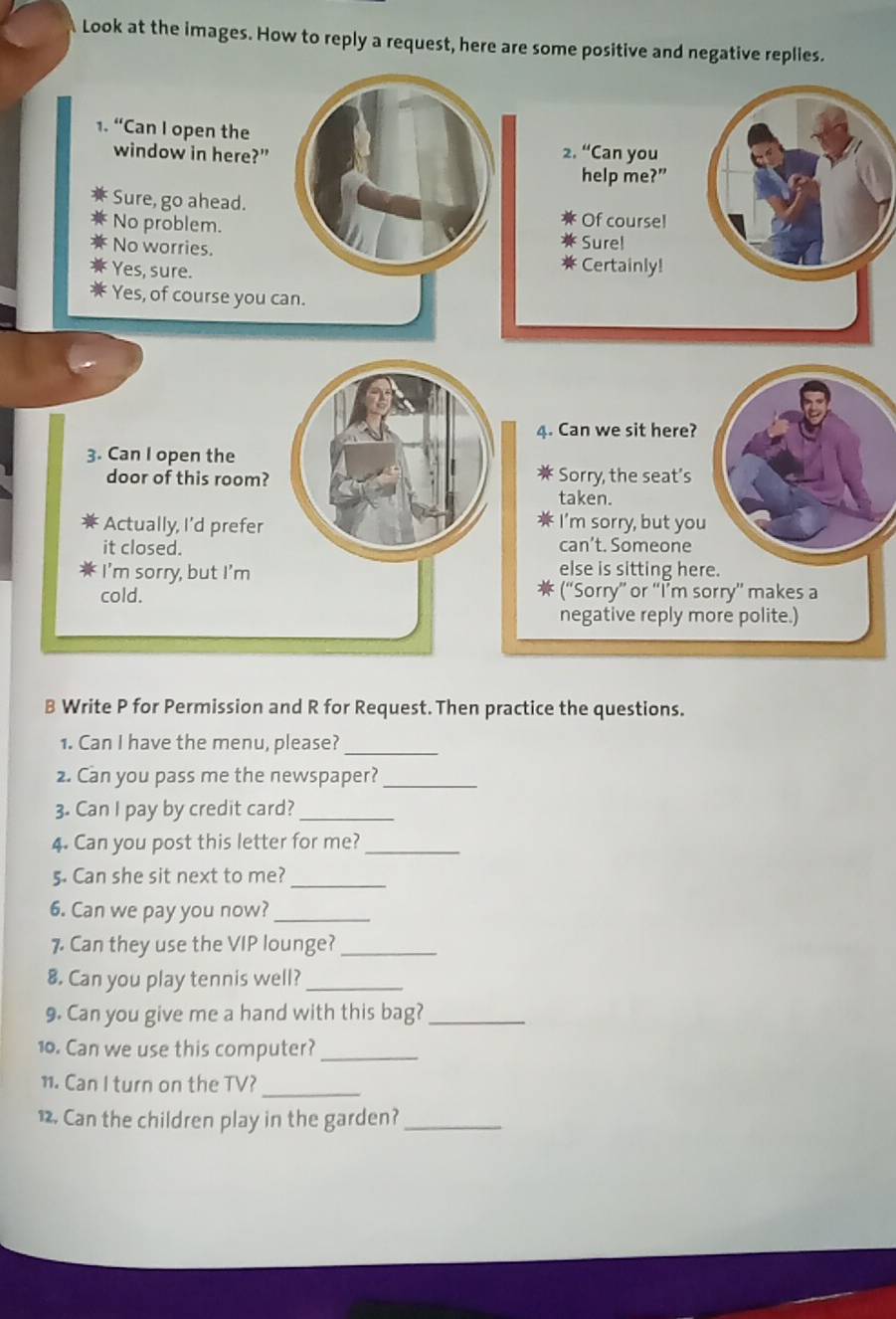 Look at the images. How to reply a request, here are some positive and negative replies.
1. “Can I open the2. u Can you
window in here?"
help me?”
Sure, go ahead.
No problem.
Of course!
No worries.
Sure!
Yes, sure.
Certainly!
Yes, of course you can.
4. Can we sit here?
3. Can I open the
door of this room? Sorry, the seat’s
taken.
Actually, I’d prefer I’m sorry, but you
it closed.
can’t. Someone
I’m sorry, but I'm else is sitting here.
cold. (“Sorry” or “I’m sorry” makes a
negative reply more polite.)
B Write P for Permission and R for Request. Then practice the questions.
1. Can I have the menu, please?_
2. Can you pass me the newspaper?_
3. Can I pay by credit card?_
4. Can you post this letter for me?_
5. Can she sit next to me?_
6. Can we pay you now?_
7 Can they use the VIP lounge?_
8. Can you play tennis well?_
9. Can you give me a hand with this bag?_
10. Can we use this computer?_
11. Can I turn on the TV?_
12. Can the children play in the garden?_
