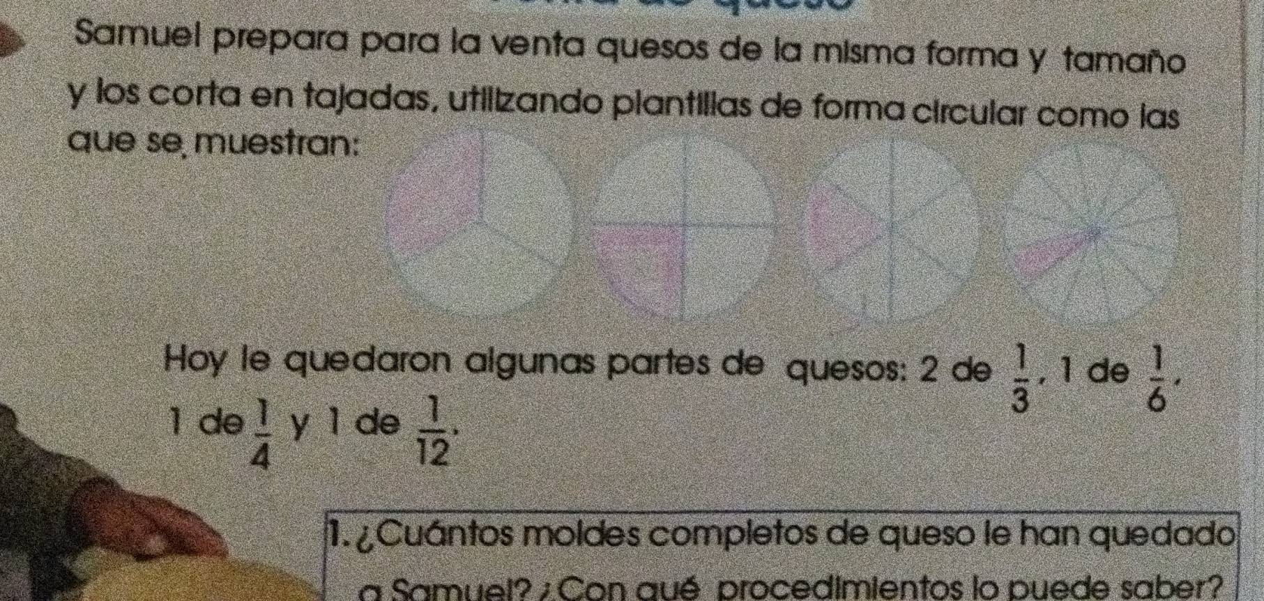 Samuel prepara para la venta quesos de la misma forma y tamaño 
y los corta en tajadas, utilizando plantilias de forma circular como las 
que se muestran: 
Hoy le quedaron algunas partes de quesos: 2 de  1/3  , 1 de  1/6 . 
1 de  1/4  y ì de  1/12 . 
1. ¿ Cuántos moldes completos de queso le han quedado 
a Samuel? ; Con qué procedimientos lo puede saber?