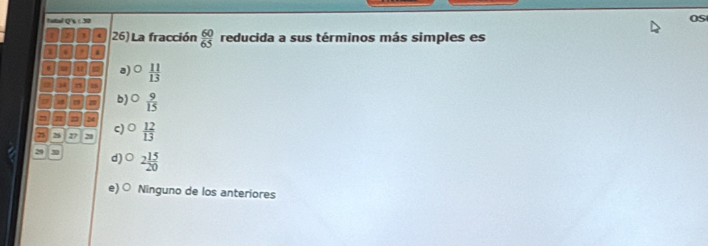 Tetal Q's : 30
OS
x 26) La fracción  60/65  reducida a sus términos más simples es
x ,
87 12 a)  11/13 
14 25
a 29 b)○  9/15 
25 2
25 28 27 20 c)  12/13 
2 30 d)○ 2 15/20 
e) ○ Ninguno de los anteriores