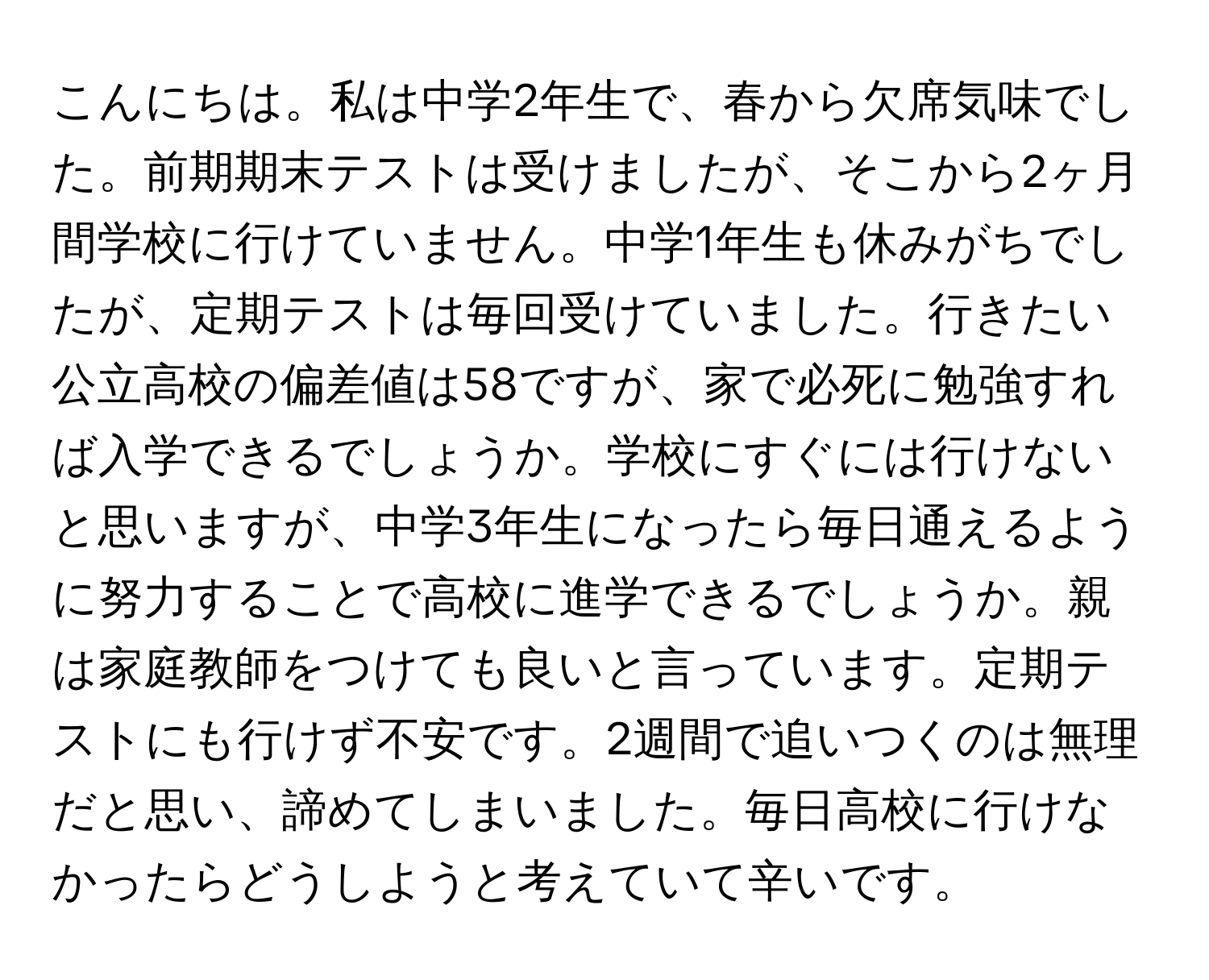 こんにちは。私は中学2年生で、春から欠席気味でした。前期期末テストは受けましたが、そこから2ヶ月間学校に行けていません。中学1年生も休みがちでしたが、定期テストは毎回受けていました。行きたい公立高校の偏差値は58ですが、家で必死に勉強すれば入学できるでしょうか。学校にすぐには行けないと思いますが、中学3年生になったら毎日通えるように努力することで高校に進学できるでしょうか。親は家庭教師をつけても良いと言っています。定期テストにも行けず不安です。2週間で追いつくのは無理だと思い、諦めてしまいました。毎日高校に行けなかったらどうしようと考えていて辛いです。