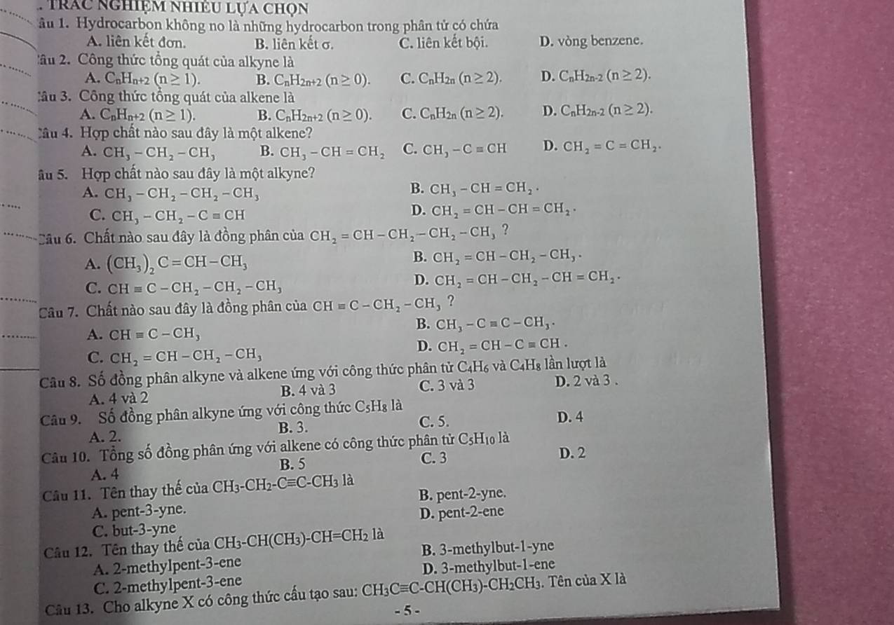 Trác nghiệm nhiều lựa chọn
ầu 1. Hydrocarbon không no là những hydrocarbon trong phân tử có chứa
A. liên kết đơn. B. liên kết σ. C. liên kết bội. D. vòng benzene.
âu 2. Công thức tổng quát của alkyne là
A. C_nH_n+2(n≥ 1). B. C_nH_2n+2(n≥ 0). C. C_nH_2n(n≥ 2). D. C_nH_2n-2(n≥ 2).
âu 3. Công thức tổng quát của alkene là
A. C_nH_n+2(n≥ 1). B. C_nH_2n+2(n≥ 0). C. C_nH_2n(n≥ 2). D. C_nH_2n-2(n≥ 2).
Cầu 4. Hợp chất nào sau đây là một alkene?
A. CH_3-CH_2-CH_3 B. CH_3-CH=CH_2 C. CH,-Cequiv CH D. CH_2=C=CH_2.
Ấu 5. Hợp chất nào sau đây là một alkyne?
A. CH_3-CH_2-CH_2-CH_3
B. CH_3-CH=CH_2.
C. CH_3-CH_2-Cequiv CH
D. CH_2=CH-CH=CH_2...  Cầu 6. Chất nào sau đây là đồng phân của CH_2=CH-CH_2-CH_2-CH_3 ?
A. (CH_3)_2C=CH-CH_3
B. CH_2=CH-CH_2-CH_3·
C. CHequiv C-CH_2-CH_2-CH_3
D. CH_2=CH-CH_2-CH=CH_2.
Câu 7. Chất nào sau đây là đồng phân của CH=C-CH_2-CH_3 ?
B. CH_3-Cequiv C-CH_3.
A. CHequiv C-CH_3
C. CH_2=CH-CH_2-CH_3
D. CH_2=CH-Cequiv CH.
Câu 8. Số đồng phân alkyne và alkene ứng với công thức phân tử C_4H_6 và C_4H_8 lần lượt là
A. 4 và 2 B. 4 và 3 C. 3 và 3 D. 2 và 3 .
Câu 9. Số đồng phân alkyne ứng với công thức C_5H_8 là D. 4
B. 3.
A. 2. C. 5.
Câu 10. Tổng số đồng phân ứng với alkene có công thức phân tử C_5H_10 là D. 2
B. 5 C. 3
A. 4
Câu 11. Tên thay thế ctaCH_3-CH_2-Cequiv C-CH_3 là
A. pent-3-yne. B. pent-2-yne.
D. pe nt-2- ene
C. but-3-yne
Câu 12. Tên thay thế của CH_3-CH(CH_3)-CH=CH_2 là
B. 3-methylbut-1-yne
A. 2-methylpent-3-ene
C. 2-methylpent-3-ene D. 3-methylbut-1-ene
Câu 13. Cho alkyne X có công thức cầu tạo sau: CH_3Cequiv C-CH(CH_3)-CH_2CH_3. Tên của X là
- 5 -