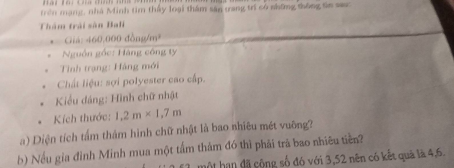 a t l ạ: chg đh nmg 19
Trên mạng, nhà Minh tim thấy loại thâm sân trang trí có những thông tn sauc 
Thâm trải sàn Bali 
Giá: 460,000 đồng /m^2 
Nguồn gốc: Hàng công ty 
Tình trạng: Hảng mới 
Chất liệu: sợi polyester cao cấp. 
Kiểu đáng: Hình chữ nhật 
Kích thước: 1,2m* 1,7m
a) Diện tích tấm thảm hình chữ nhật là bao nhiêu mét vuông? 
b) Nếu gia đình Minh mua một tấm thảm đó thì phải trả bao nhiêu tiền? 
một hạn đã cộng số đó với 3,52 nên có kết quả là 4, 6.