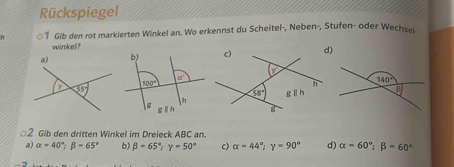 Rückspiegel
h 1 Gib den rot markierten Winkel an. Wo erkennst du Scheitel-, Neben-, Stufen- oder Wechsel-
winkel?
○2 Gib den dritten Winkel im Dreieck ABC an.
a) alpha =40°;beta =65° b) beta =65°;gamma =50° c) alpha =44°;gamma =90° d) alpha =60°;beta =60°
2