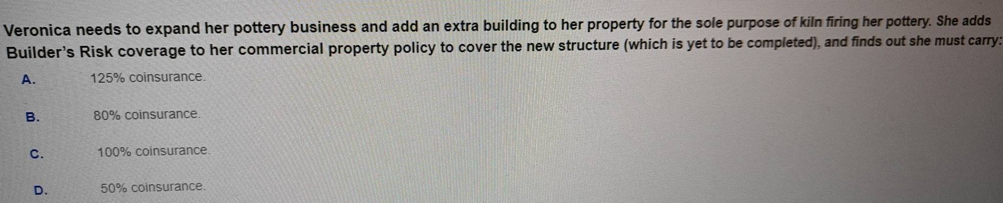 Veronica needs to expand her pottery business and add an extra building to her property for the sole purpose of kiln firing her pottery. She adds
Builder's Risk coverage to her commercial property policy to cover the new structure (which is yet to be completed), and finds out she must carry:
A. 125% coinsurance.
B. 80% coinsurance.
C. 100% coinsurance
D. 50% coinsurance.