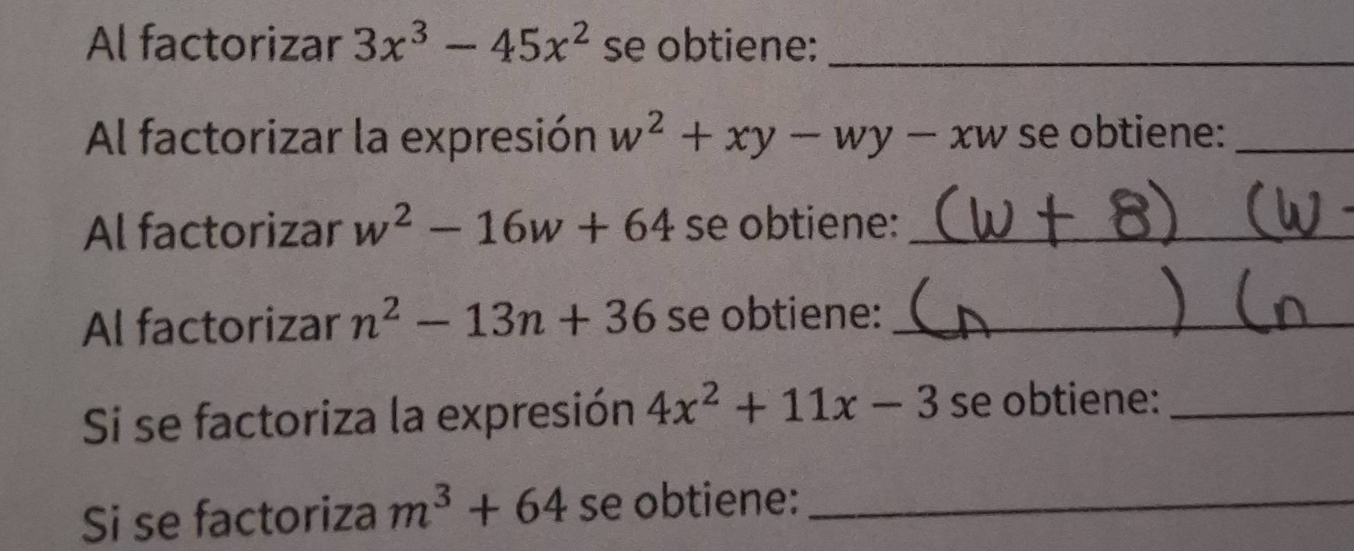 Al factorizar 3x^3-45x^2 se obtiene:_ 
Al factorizar la expresión w^2+xy-wy-xw se obtiene:_ 
Al factorizar w^2-16w+64 se obtiene:_ 
Al factorizar n^2-13n+36 se obtiene:_ 
Si se factoriza la expresión 4x^2+11x-3 se obtiene:_ 
Si se factoriza m^3+64 se obtiene:_