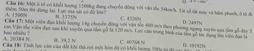 D. A=-mv^2
Câu 16: Một ô tô có khối lượng 1500kg đang chuyển động với vận tốc 54km/h. Tài xế tắt máy và hãm phanh, ô tô đi
thêm 50m thì dừng lại. Lực ma sát có độ lớn?
A. 1500N B. 3375N C. 4326N D. 2497N
Câu 17: Một viên đạn khối lượng 14g chuyển động với vận tốc 400 m/s theo phương ngang xuyên qua tấm gỗ dày 5
cm.Vận tốc viên đạn sau khi xuyên qua tấm gỗ là 120 m/s. Lực cản trung bình của tấm gỗ tác dụng lên viên đạn là
bao nhiêu ?
A. 20384 N B. 39,2 N C. 40768 N D. 10192N
Câu 18: Tính lực cản của đất khi thả rơi một hòn đá có khối lượng 500g từ độ cao