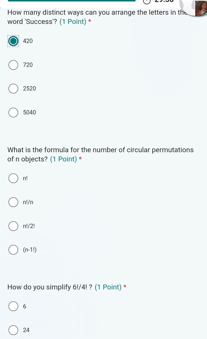 How many distinct ways can you arrange the letters in the
word 'Success'? (1 Point) *
420
720
2520
5040
What is the formula for the number of circular permutations
of n objects? (1 Point) *
n!
n!/n
n!/2!
(n-1!)
How do you simplify 6!/4! ? (1 Point) *
6
24