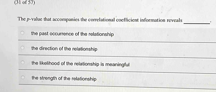 (31 of 57)
_
The p -value that accompanies the correlational coefficient information reveals
the past occurrence of the relationship
the direction of the relationship
the likelihood of the relationship is meaningful
the strength of the relationship