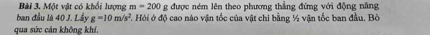 Một vật có khối lượng m=200g được ném lên theo phương thẳng đứng với động năng 
ban đầu là 40 J. Lấy g=10m/s^2. Hỏi ở độ cao nào vận tốc của vật chỉ bằng ½ vận tốc ban đầu. Bỏ 
qua sức cản không khí.