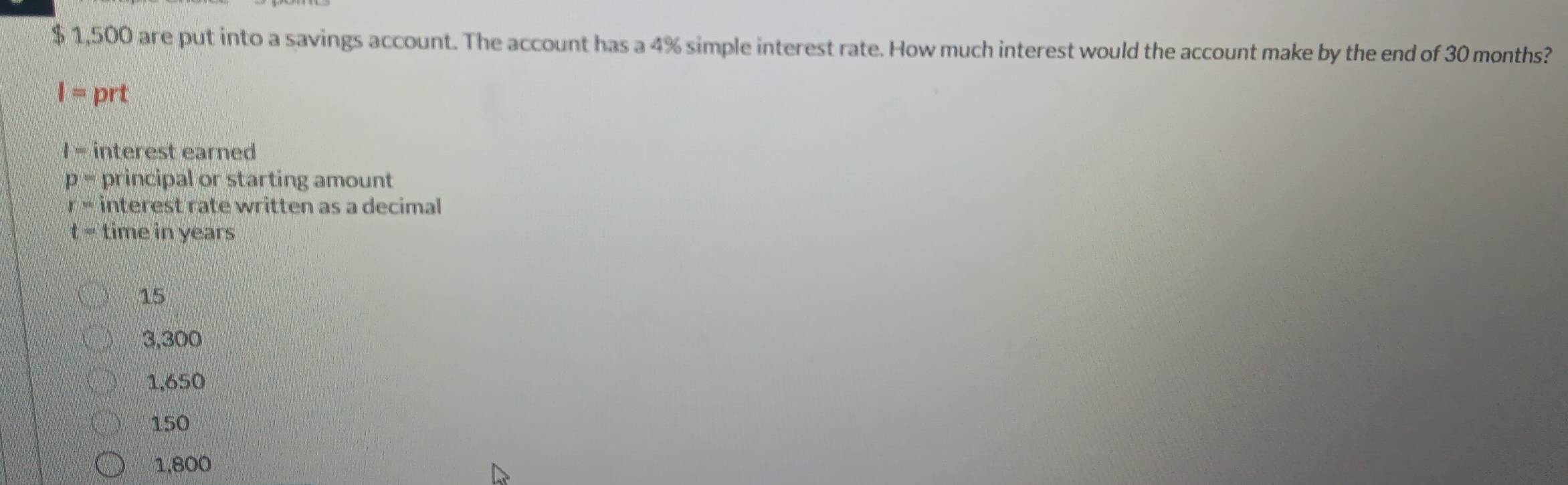 $ 1,500 are put into a savings account. The account has a 4% simple interest rate. How much interest would the account make by the end of 30 months?
I= prt
I= interest earned
p= principal or starting amount
r= interest rate written as a decimal
t= time in years
15
3,300
1,650
150
1,800