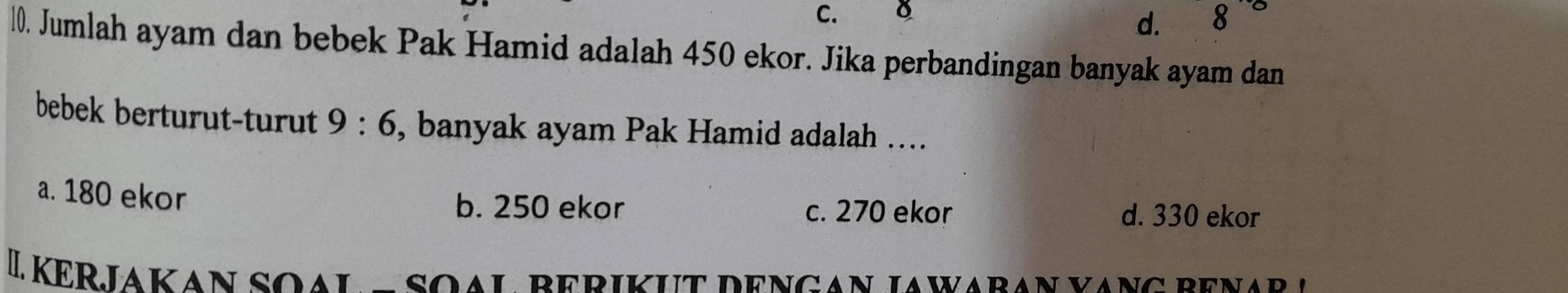 C.
d. 8
l0. Jumlah ayam dan bebek Pak Hamid adalah 450 ekor. Jika perbandingan banyak ayam dan
bebek berturut-turut 9:6 , banyak ayam Pak Hamid adalah ….
a. 180 ekor
b. 250 ekor c. 270 ekor d. 330 ekor
L Kerjakan soal e soạl berikut dengan jawaran vang benar