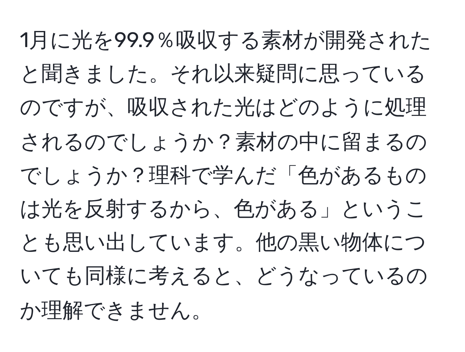 1月に光を99.9％吸収する素材が開発されたと聞きました。それ以来疑問に思っているのですが、吸収された光はどのように処理されるのでしょうか？素材の中に留まるのでしょうか？理科で学んだ「色があるものは光を反射するから、色がある」ということも思い出しています。他の黒い物体についても同様に考えると、どうなっているのか理解できません。