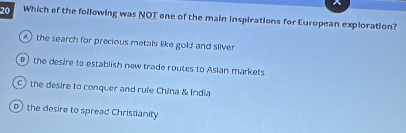 Which of the following was NOT one of the main inspirations for European exploration?
A the search for precious metals like gold and silver
B) the desire to establish new trade routes to Asian markets
the desire to conquer and rule China & India
the desire to spread Christianity