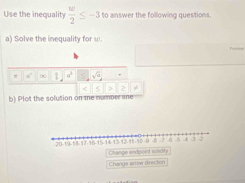 Use the inequality  w/2 ≤ -3 to answer the following questions. 
a) Solve the inequality for ω. 
Preview
π a° ∞  a/b  a^b sqrt(a)
≠ 
b) Plot the solution on the number line 
Change endpoint solidity 
Change arrow direction