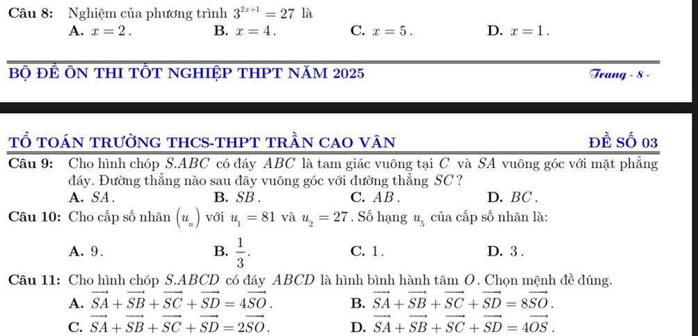 Nghiệm của phương trình 3^(2x+1)=27 là
A. x=2. B. x=4. C. x=5. D. x=1. 
Bộ ĐÊ ÔN THI TỐT NGHIỆP THPT NăM 2025 Trang - 8 -
TỔ TOÁN TRườNG THCS-THPT TRầN CAO VâN Đề Số 03
Câu 9: Cho hình chóp S. ABC có đáy ABC là tam giác vuông tại C và SA vuông góc với mặt phẳng
đáy. Đường thẳng nào sau đây vuông góc với đường thẳng SC ?
A. SA. B. SB. C. AB. D. BC.
Câu 10: Cho cấp số nhân (u_n) với u_1=81 và u_2=27. Số hạng u_5 của cấp số nhân là:
A. 9. B.  1/3 . C. 1. D. 3.
Câu 11: Cho hình chóp S. ABCD có đáy ABCD là hình bình hành tâm O. Chọn mệnh đề đúng.
A. vector SA+vector SB+vector SC+vector SD=4vector SO. B. vector SA+vector SB+vector SC+vector SD=8vector SO.
C. vector SA+vector SB+vector SC+vector SD=2vector SO. D. vector SA+vector SB+vector SC+vector SD=4vector OS.