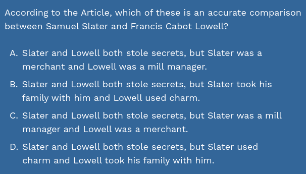 According to the Article, which of these is an accurate comparison
between Samuel Slater and Francis Cabot Lowell?
A. Slater and Lowell both stole secrets, but Slater was a
merchant and Lowell was a mill manager.
B. Slater and Lowell both stole secrets, but Slater took his
family with him and Lowell used charm.
C. Slater and Lowell both stole secrets, but Slater was a mill
manager and Lowell was a merchant.
D. Slater and Lowell both stole secrets, but Slater used
charm and Lowell took his family with him.