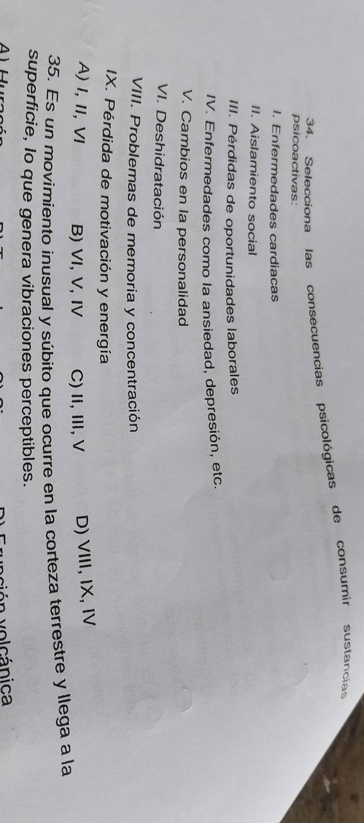 Selecciona las consecuencias psicológicas de consumir sustancias
psicoactivas:
I. Enfermedades cardiacas
II. Aislamiento social
III. Pérdidas de oportunidades laborales
IV. Enfermedades como la ansiedad, depresión, etc.
V. Cambios en la personalidad
VI. Deshidratación
VIII. Problemas de memoria y concentración
IX. Pérdida de motivación y energía
A)I,I, VI B) VI, V, IV C)Ii, I, V
D) VIII, IX, IV
35. Es un movimiento inusual y súbito que ocurre en la corteza terrestre y llega a la
superficie, lo que genera vibraciones perceptibles.
v n ol cánica