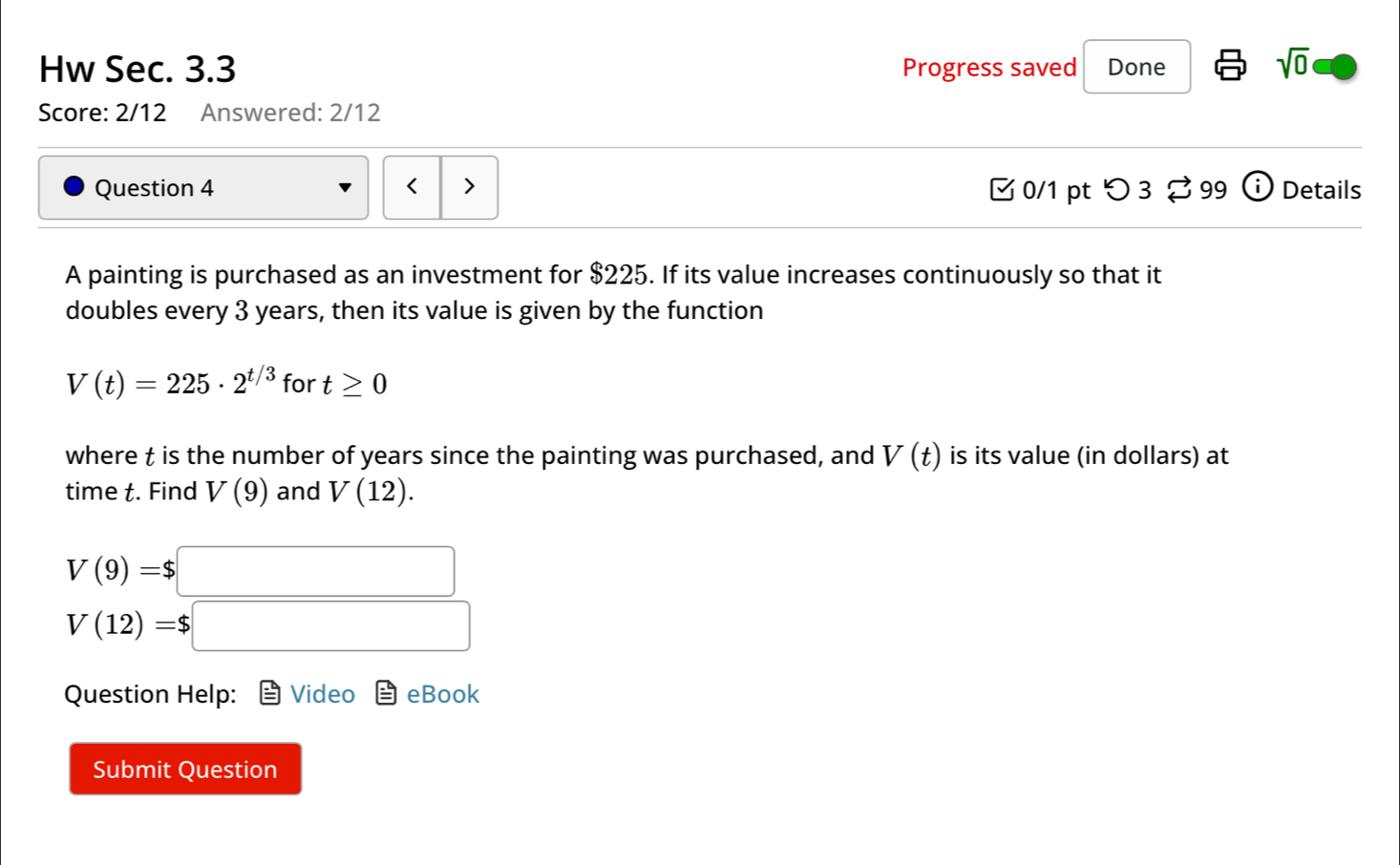 Hw Sec. 3.3 Progress saved Done 
sqrt(0) 
Score: 2/12 Answered: 2/12 
Question 4 □0/1 pt つ3 99 boxed elosecirclei Details 
A painting is purchased as an investment for $225. If its value increases continuously so that it 
doubles every 3 years, then its value is given by the function
V(t)=225· 2^(t/3) for t≥ 0
where t is the number of years since the painting was purchased, and V(t) is its value (in dollars) at 
time t. Find V(9) and V(12).
V(9)=$□
V(12)=$□
Question Help: Video eBook 
Submit Question