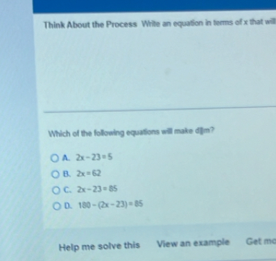 Think About the Process Write an equation in terms of x that will
Which of the following equations will make d|lm?
A. 2x-23=5
B. 2x=62
C. 2x-23=85
D. 180-(2x-23)=85
Help me solve this View an example Get mo