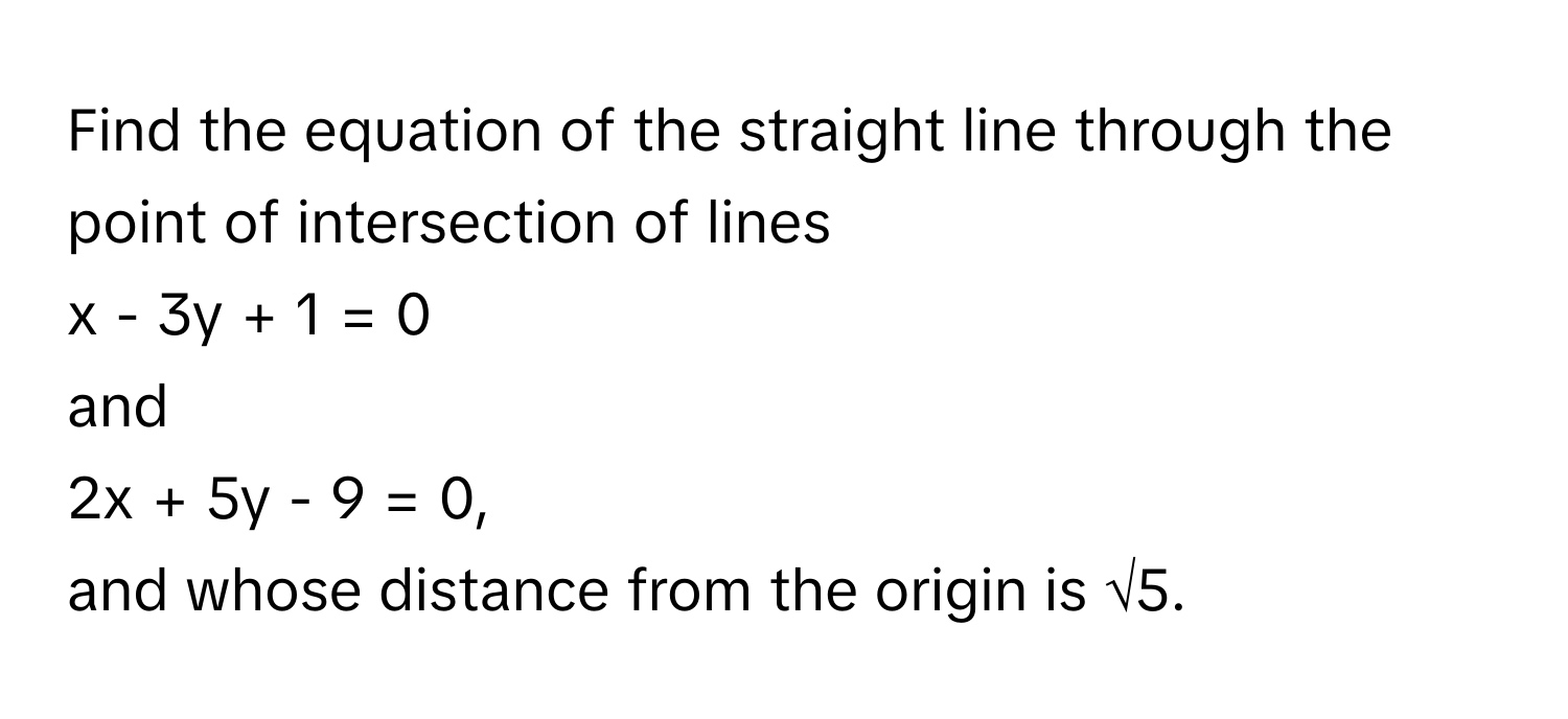 Find the equation of the straight line through the point of intersection of lines 
x - 3y + 1 = 0 
and 
2x + 5y - 9 = 0, 
and whose distance from the origin is √5.