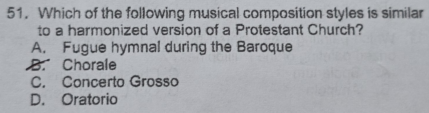 Which of the following musical composition styles is similar
to a harmonized version of a Protestant Church?
A. Fugue hymnal during the Baroque
B. Chorale
C. Concerto Grosso
D. Oratorio