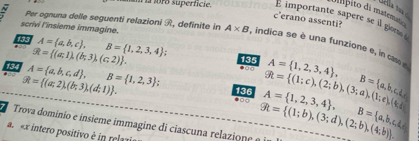 Uella tua ó 
m la foro superficie. E import te s e s gioa 
c’erano assenti? 
scrivi l'insieme immagine. 
N Per ognuna delle seguenti relazioni R, definite in A* B , indica se è una funzione e , in caso 
133 
134 R= (a;1),(b;3),(c;2). A= a,b,c , B= 1,2,3,4; 
135 
●∞ A= a,b,c,d , B= 1,2,3; gh= (1;c),(2;b),(3;a),(1;e),(4;d) A= 1,2,3,4 , B= a,b,c,d,
R= (a;2),(b;3),(d;1). 136 A= 1,2,3,4 , 
Trova domínio e insieme immagine di ciascuna relazione é i R= (1;b),(3;d),(2;b),(4;b).
B= a,b,c,d,e
a. « x intero positivo è in relazi