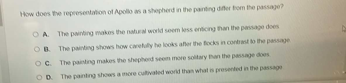 How does the representation of Apollo as a shepherd in the painting differ from the passage?
A. The painting makes the natural world seem less enticing than the passage does.
B. The painting shows how carefully he looks after the flocks in contrast to the passage.
C. The painting makes the shepherd seem more solitary than the passage does.
D. The painting shows a more cultivated world than what is presented in the passage