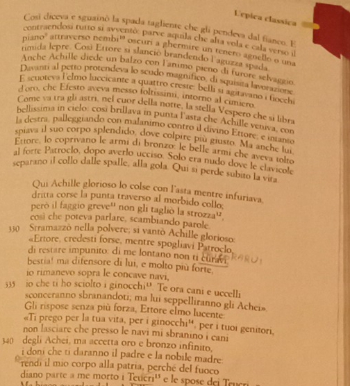 Lépica classica
Cosi diceva e sguainó la spada tagliente che gli pendeva dal fianco. E
contraendosi tutto si avventó: parve aquila che alta vola e cala verso i
piano' attraversó nembi' oscuri a ghermire un tenero agnello o una
timida lepre. Cosí Ettore si slanció brandendo l'aguzza spada
Anche Achille diede un balzo con lanimo pieno di furore selvaggio
Davanti al petto protendeva lo scudo magnifico, di squisita lavorazione
E scuoteva l'elmo luccicante a quattro creste: belli si agitavano i fioechi
d'oro, che Efesto aveva messo foltissimi, intorno al cimiero
Come va tra gli astri, nel cuor della notte, la stella Vespero che si libra
bellissima in cielo: cosi brillava in punta l'asta che Achille veniva, con
la destra, palleggiando con malanimo contro il divino Ettore, e intanto
spiava il suo corpo splendido, dove colpire più giusto. Ma anche lui
Ettore, lo coprivano le armí di bronzo: le belle armi che aveva tolto
al forte Patroclo, dopo averlo ucciso. Solo era nudo dove le clavicole
separano il collo dalle spalle, alla gola. Qui si perde subito la vita
Qui Achille glorioso lo colse con l'asta mentre infuriava
dritta corse la punta traverso al morbido collo.
però il faggio greve'' non gli taglió la strozza''
così che poteva parlare, scambiando parole.
330 Stramazzò nella polvere; si vantò Achille glorioso
Ertore, credesti forse, mentre spogliavi Patroclo
di restare impunito: di me lontano non ti curavi
bestia! ma difensore di lui, e molto più forte.
io rimanevo sopra le concave navi,
335 io che ti ho sciolto i ginocchi“. Te ora cani e uccelli
sconceranno sbranandoti; ma lui seppelliranno gli Achei»
Gli rispose senza più forza, Ettore elmo lucente
«Ti prego per la tua vita, per i ginocchi'', per i tuoi genitori,
non lasciare che presso le navi mi sbranino i cani
340 degli Achei, ma accetta oro e bronzo infinito.
i doni che ti daranno il padre e la nobile madre 
rendi il mio corpo alla patria, perché del fuoco
diano parte à me morto i Teucri'' e le spose dei Teucri