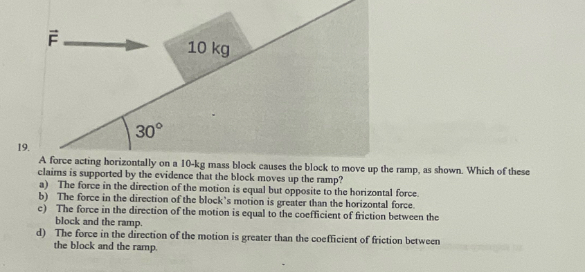 10 kg
30°
19.
A force acting horizontally on a 10-kg mass block causes the block to move up the ramp, as shown. Which of these
claims is supported by the evidence that the block moves up the ramp?
a) The force in the direction of the motion is equal but opposite to the horizontal force.
b) The force in the direction of the block’s motion is greater than the horizontal force.
c) The force in the direction of the motion is equal to the coefficient of friction between the
block and the ramp.
d) The force in the direction of the motion is greater than the coefficient of friction between
the block and the ramp.