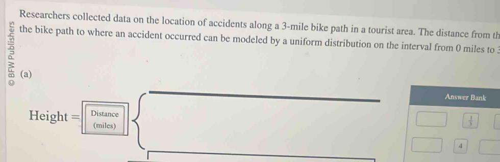 Researchers collected data on the location of accidents along a 3-mile bike path in a tourist area. The distance from th 
the bike path to where an accident occurred can be modeled by a uniform distribution on the interval from 0 miles to 3
(a) 
Answer Bank 
Height = Distance 
(miles)
 1/3 
4