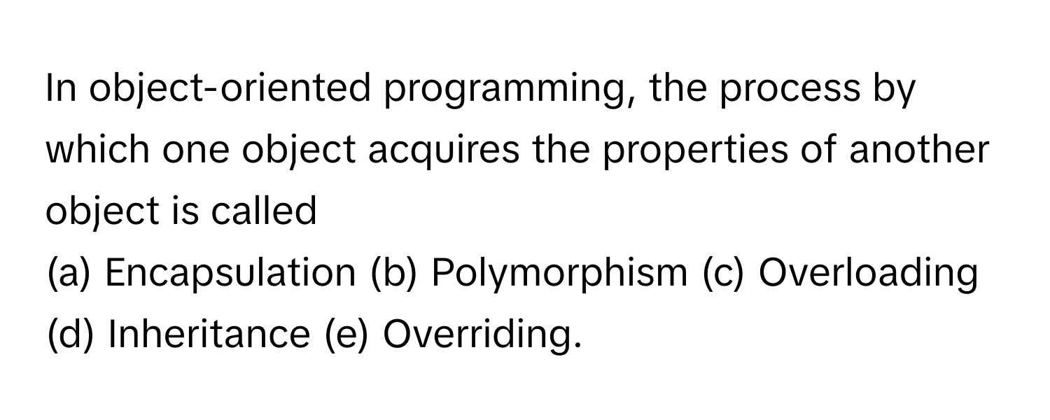 In object-oriented programming, the process by which one object acquires the properties of another object is called 
(a) Encapsulation (b) Polymorphism (c) Overloading (d) Inheritance (e) Overriding.