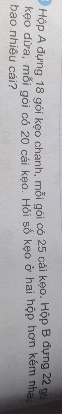 Hộp A đựng 18 gói kẹo chanh, mỗi gói có 25 cái kẹo. Hộp B đựng 22 gó 
kẹo dừa, mỗi gói có 20 cái kẹo. Hỏi số kẹo ở hai hộp hơn kém nhau 
bao nhiêu cái?