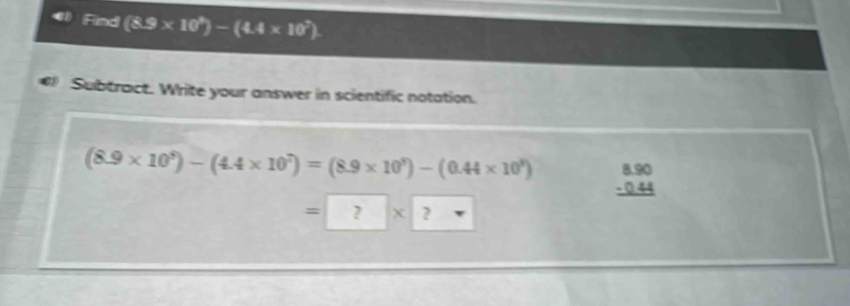 Find (8.9* 10^9)-(4.4* 10^7)
Subtract. Write your answer in scientific notation.
(8.9* 10^9)-(4.4* 10^7)=(8.9* 10^9)-(0.44* 10^8) beginarrayr 8.90 -0.44 hline endarray
=□ x 2