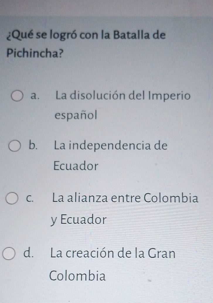 ¿Qué se logró con la Batalla de
Pichincha?
a. La disolución del Imperio
español
b. La independencia de
Ecuador
c. La alianza entre Colombia
y Ecuador
d. La creación de la Gran
Colombia