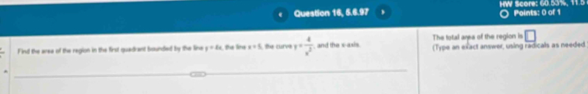 Question 16, 6.6.97 HW Score: 60.53%, 11.5 
Points: 0 of 1 
The total area of the region is □ 
Find the area of the region in the first quedrant bounded by the line y=2x ta lna x=5 the curve y= 4/x^2  , and the x-axis. (Type an exact answer, using radicals as needed.